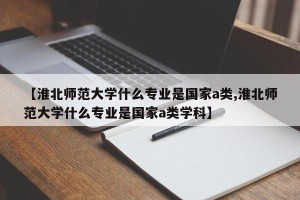 【淮北师范大学什么专业是国家a类,淮北师范大学什么专业是国家a类学科】