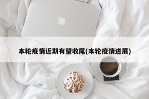 本轮疫情近期有望收尾(本轮疫情进展)