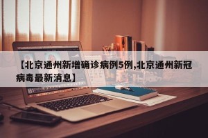 【北京通州新增确诊病例5例,北京通州新冠病毒最新消息】