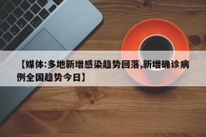【媒体:多地新增感染趋势回落,新增确诊病例全国趋势今日】