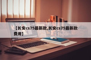 【长安cs75最新款,长安cs75最新款费用】