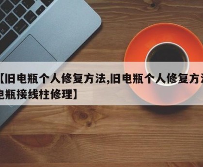 【旧电瓶个人修复方法,旧电瓶个人修复方法电瓶接线柱修理】
