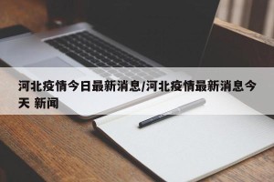 河北疫情今日最新消息/河北疫情最新消息今天 新闻