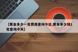 【黄金多少一克费用查询今日,黄金多少钱1克查询今天】