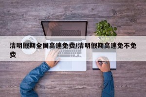 清明假期全国高速免费/清明假期高速免不免费