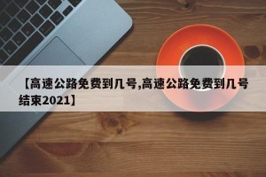【高速公路免费到几号,高速公路免费到几号结束2021】