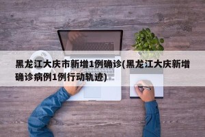 黑龙江大庆市新增1例确诊(黑龙江大庆新增确诊病例1例行动轨迹)