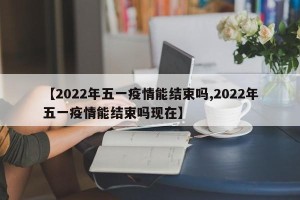【2022年五一疫情能结束吗,2022年五一疫情能结束吗现在】