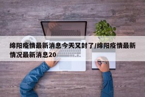 绵阳疫情最新消息今天又封了/绵阳疫情最新情况最新消息20