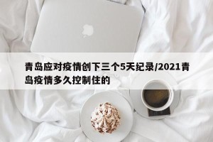 青岛应对疫情创下三个5天纪录/2021青岛疫情多久控制住的