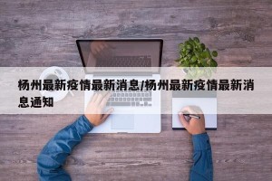 杨州最新疫情最新消息/杨州最新疫情最新消息通知