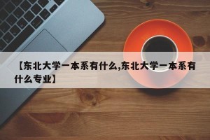 【东北大学一本系有什么,东北大学一本系有什么专业】