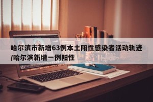 哈尔滨市新增63例本土阳性感染者活动轨迹/哈尔滨新增一例阳性