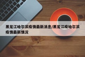 黑龙江哈尔滨疫情最新消息/黑龙江疫哈尔滨疫情最新情况