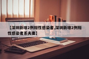 【深圳新增2例阳性感染者,深圳新增2例阳性感染者系夫妻】