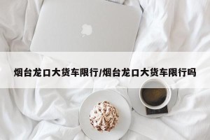 烟台龙口大货车限行/烟台龙口大货车限行吗