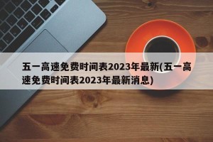 五一高速免费时间表2023年最新(五一高速免费时间表2023年最新消息)