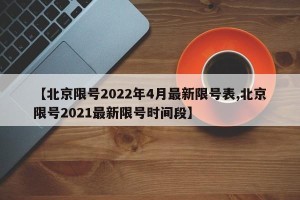 【北京限号2022年4月最新限号表,北京限号2021最新限号时间段】