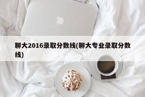 聊大2016录取分数线(聊大专业录取分数线)