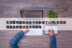 东莞疫情最新消息今天新增了15例/东莞疫情最新数据消息今天新增