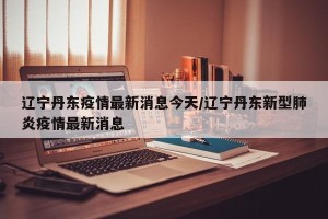 辽宁丹东疫情最新消息今天/辽宁丹东新型肺炎疫情最新消息