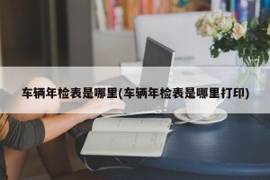 车辆年检表是哪里(车辆年检表是哪里打印)