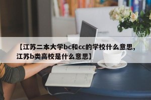 【江苏二本大学bc和cc的学校什么意思,江苏b类高校是什么意思】