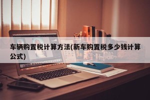 车辆购置税计算方法(新车购置税多少钱计算公式)