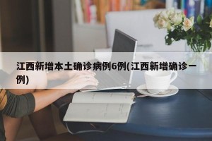 江西新增本土确诊病例6例(江西新增确诊一例)