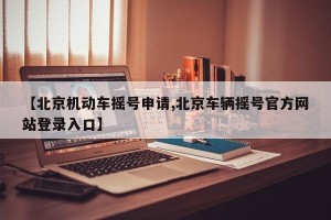【北京机动车摇号申请,北京车辆摇号官方网站登录入口】