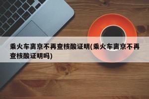 乘火车离京不再查核酸证明(乘火车离京不再查核酸证明吗)
