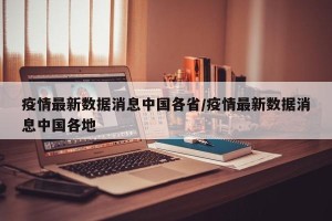 疫情最新数据消息中国各省/疫情最新数据消息中国各地