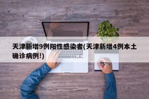 天津新增9例阳性感染者(天津新增4例本土确诊病例!)