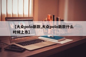 【大众polo新款,大众polo新款什么时候上市】
