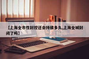 【上海全市性封控还会持续多久,上海全城封闭了吗】