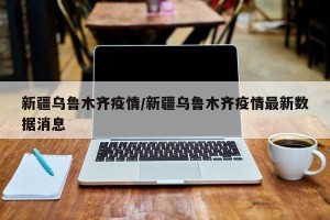 新疆乌鲁木齐疫情/新疆乌鲁木齐疫情最新数据消息