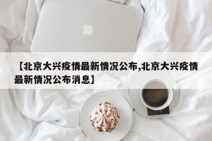 【北京大兴疫情最新情况公布,北京大兴疫情最新情况公布消息】