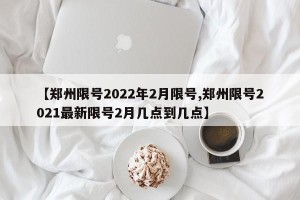 【郑州限号2022年2月限号,郑州限号2021最新限号2月几点到几点】