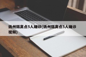 扬州隔离点5人确诊(扬州隔离点5人确诊 视频)