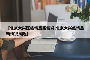 【北京大兴区疫情最新情况,北京大兴疫情最新情况风险】