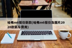 哈弗m6报价新款(哈弗m6报价及图片2020款新车费用)