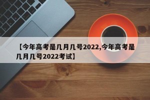 【今年高考是几月几号2022,今年高考是几月几号2022考试】