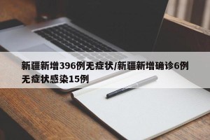 新疆新增396例无症状/新疆新增确诊6例无症状感染15例