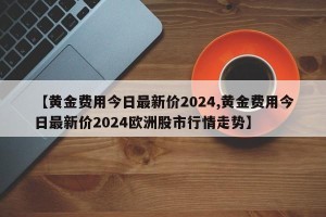 【黄金费用今日最新价2024,黄金费用今日最新价2024欧洲股市行情走势】