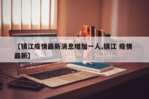 【镇江疫情最新消息增加一人,镇江 疫情 最新】