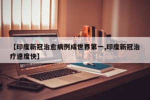 【印度新冠治愈病例成世界第一,印度新冠治疗速度快】