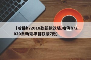 【哈佛h72018款新款改装,哈佛h72020自动豪华智联版7做】