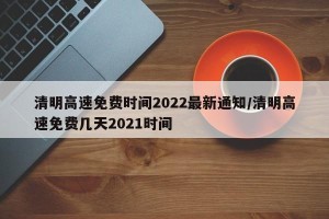 清明高速免费时间2022最新通知/清明高速免费几天2021时间