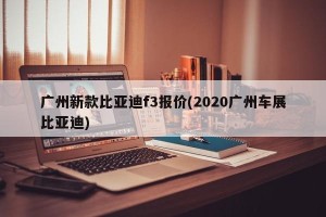 广州新款比亚迪f3报价(2020广州车展比亚迪)