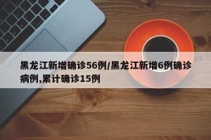 黑龙江新增确诊56例/黑龙江新增6例确诊病例,累计确诊15例